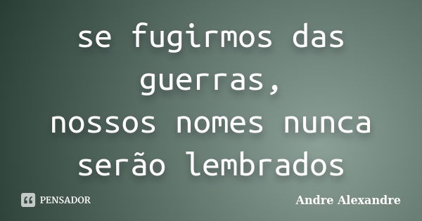 se fugirmos das guerras, nossos nomes nunca serão lembrados... Frase de Andre Alexandre.