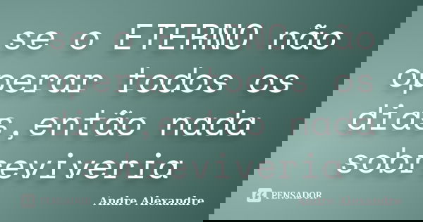 se o ETERNO não operar todos os dias,então nada sobreviveria... Frase de Andre Alexandre.