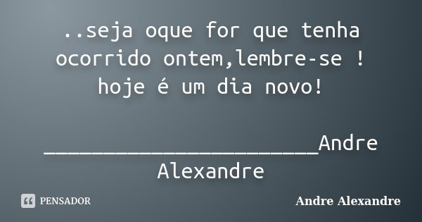 ..seja oque for que tenha ocorrido ontem,lembre-se ! hoje é um dia novo! _______________________Andre Alexandre... Frase de Andre Alexandre.