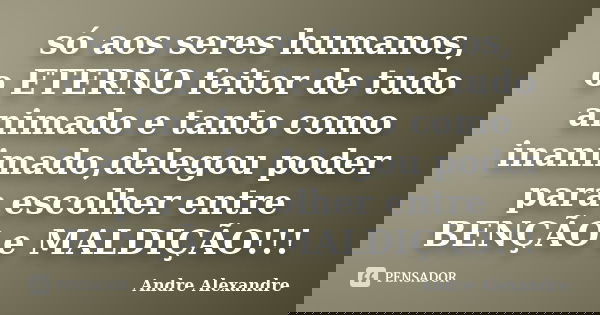 só aos seres humanos, o ETERNO feitor de tudo animado e tanto como inanimado,delegou poder para escolher entre BENÇÃO e MALDIÇÃO!!!... Frase de Andre Alexandre.
