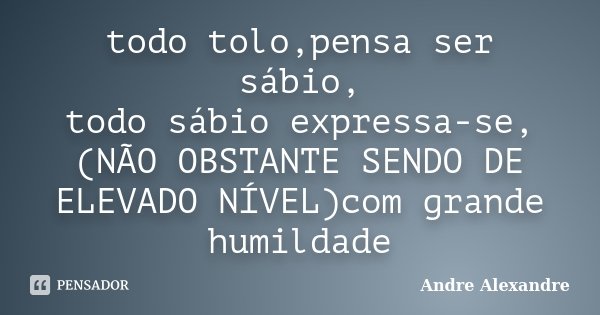 todo tolo,pensa ser sábio, todo sábio expressa-se,(NÃO OBSTANTE SENDO DE ELEVADO NÍVEL)com grande humildade... Frase de Andre Alexandre.