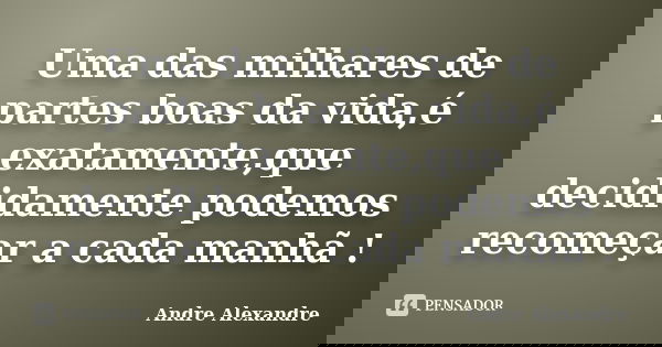 Uma das milhares de partes boas da vida,é exatamente,que decididamente podemos recomeçar a cada manhã !... Frase de Andre Alexandre.