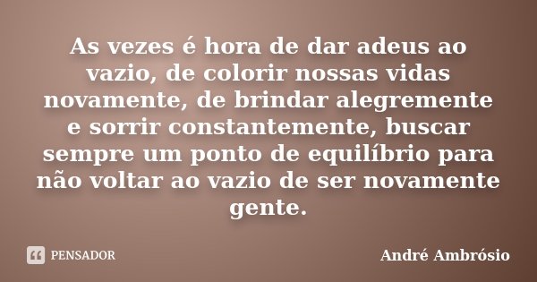 As vezes é hora de dar adeus ao vazio, de colorir nossas vidas novamente, de brindar alegremente e sorrir constantemente, buscar sempre um ponto de equilíbrio p... Frase de André Ambrósio.