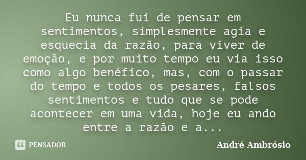 Eu nunca fui de pensar em sentimentos, simplesmente agia e esquecia da razão, para viver de emoção, e por muito tempo eu via isso como algo benéfico, mas, com o... Frase de André Ambrósio.