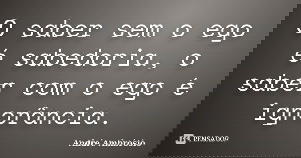 O saber sem o ego é sabedoria, o saber com o ego é ignorância.... Frase de André Ambrósio.