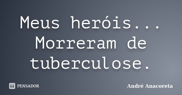 Meus heróis... Morreram de tuberculose.... Frase de André Anacoreta.