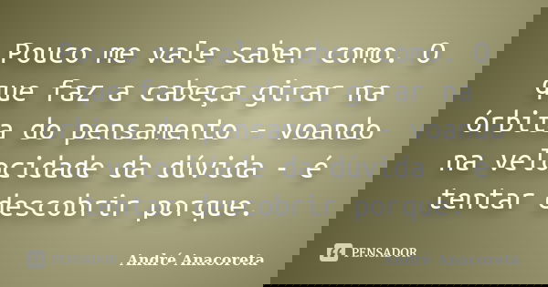 Pouco me vale saber como. O que faz a cabeça girar na órbita do pensamento - voando na velocidade da dúvida - é tentar descobrir porque.... Frase de André Anacoreta.