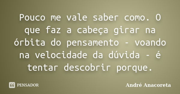 Pouco me vale saber como. O que faz a cabeça girar na órbita do pensamento - voando na velocidade da dúvida - é tentar descobrir porque.... Frase de André Anacoreta.