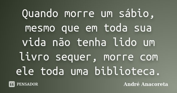 Quando morre um sábio, mesmo que em toda sua vida não tenha lido um livro sequer, morre com ele toda uma biblioteca.... Frase de André Anacoreta.