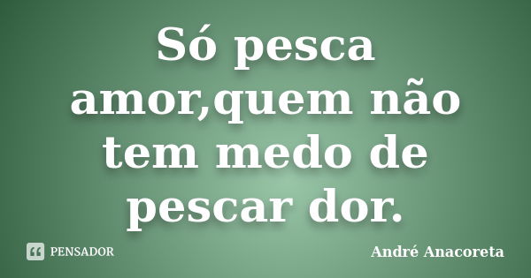 Só pesca amor,quem não tem medo de pescar dor.... Frase de André Anacoreta.