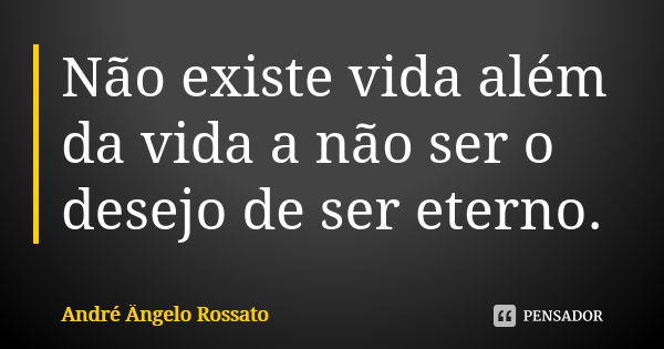 Não existe vida além da vida a não ser o desejo de ser eterno.... Frase de André Ângelo Rossato.