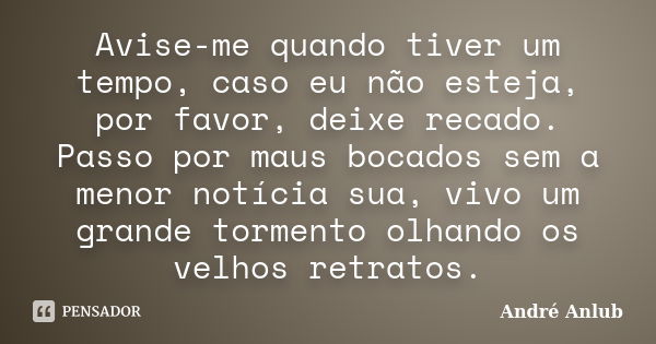 Avise-me quando tiver um tempo, caso eu não esteja, por favor, deixe recado. Passo por maus bocados sem a menor notícia sua, vivo um grande tormento olhando os ... Frase de André Anlub.