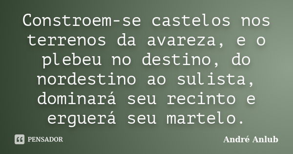 Constroem-se castelos nos terrenos da avareza, e o plebeu no destino, do nordestino ao sulista, dominará seu recinto e erguerá seu martelo.... Frase de André Anlub.