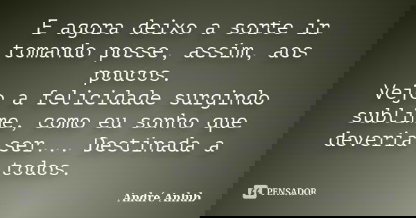 E agora deixo a sorte ir tomando posse, assim, aos poucos. Vejo a felicidade surgindo sublime, como eu sonho que deveria ser... Destinada a todos.... Frase de André Anlub.