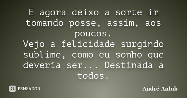 E agora deixo a sorte ir tomando posse, assim, aos poucos. Vejo a felicidade surgindo sublime, como eu sonho que deveria ser... Destinada a todos.... Frase de André Anlub.