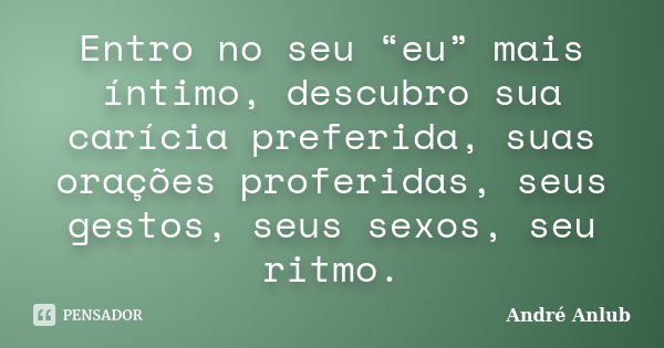 Entro no seu “eu” mais íntimo, descubro sua carícia preferida, suas orações proferidas, seus gestos, seus sexos, seu ritmo.... Frase de André Anlub.