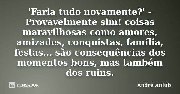 'Faria tudo novamente?' - Provavelmente sim! coisas maravilhosas como amores, amizades, conquistas, família, festas... são consequências dos momentos bons, mas ... Frase de Andre Anlub.