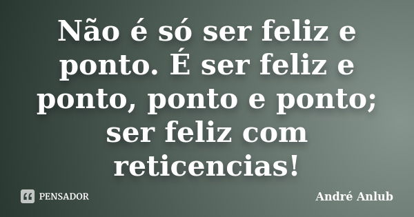 Não é só ser feliz e ponto. É ser feliz e ponto, ponto e ponto; ser feliz com reticencias!... Frase de André Anlub.