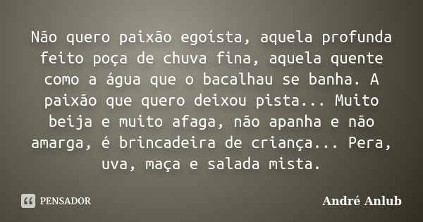 Não quero paixão egoísta, aquela profunda feito poça de chuva fina, aquela quente como a água que o bacalhau se banha. A paixão que quero deixou pista... Muito ... Frase de André Anlub.