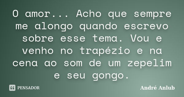 O amor... Acho que sempre me alongo quando escrevo sobre esse tema. Vou e venho no trapézio e na cena ao som de um zepelim e seu gongo.... Frase de André Anlub.