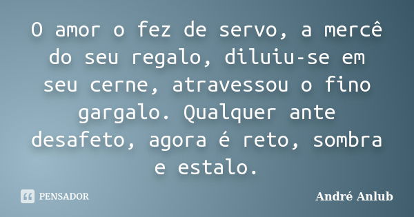 O amor o fez de servo, a mercê do seu regalo, diluiu-se em seu cerne, atravessou o fino gargalo. Qualquer ante desafeto, agora é reto, sombra e estalo.... Frase de André Anlub.