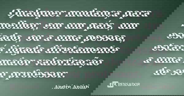 Qualquer mudança para melhor, em um país, um estado, ou a uma pessoa, estará ligada diretamente a uma maior valorização de seu professor.... Frase de André Anlub.