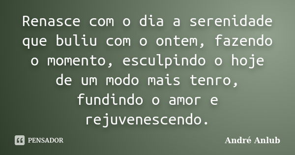 Renasce com o dia a serenidade que buliu com o ontem, fazendo o momento, esculpindo o hoje de um modo mais tenro, fundindo o amor e rejuvenescendo.... Frase de André Anlub.