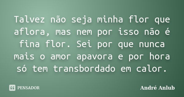 Talvez não seja minha flor que aflora, mas nem por isso não é fina flor. Sei por que nunca mais o amor apavora e por hora só tem transbordado em calor.... Frase de André Anlub.