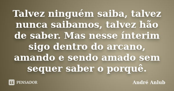 Talvez ninguém saiba, talvez nunca saibamos, talvez hão de saber. Mas nesse ínterim sigo dentro do arcano, amando e sendo amado sem sequer saber o porquê.... Frase de André Anlub.