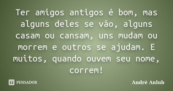 Ter amigos antigos é bom, mas alguns deles se vão, alguns casam ou cansam, uns mudam ou morrem e outros se ajudam. E muitos, quando ouvem seu nome, correm!... Frase de André Anlub.