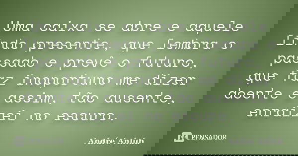 Uma caixa se abre e aquele lindo presente, que lembra o passado e prevê o futuro, que faz inoportuno me dizer doente e assim, tão ausente, enraizei no escuro.... Frase de André Anlub.