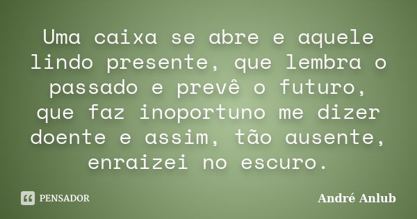 Uma caixa se abre e aquele lindo presente, que lembra o passado e prevê o futuro, que faz inoportuno me dizer doente e assim, tão ausente, enraizei no escuro.... Frase de André Anlub.