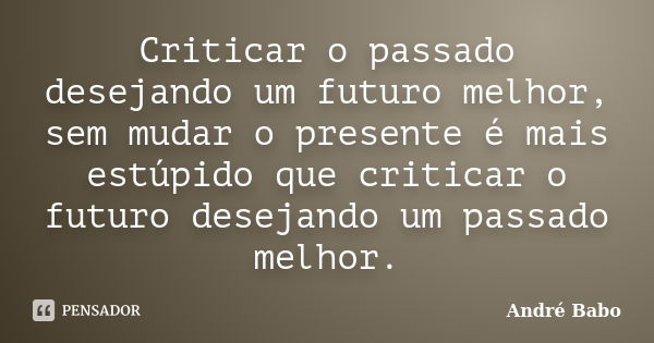 Criticar o passado desejando um futuro melhor, sem mudar o presente é mais estúpido que criticar o futuro desejando um passado melhor.... Frase de André Babo.