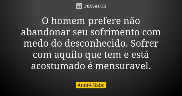 O homem prefere não abandonar seu sofrimento com medo do desconhecido. Sofrer com aquilo que tem e está acostumado é mensuravel.... Frase de André Babo.