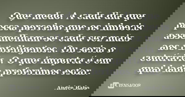 Que medo. A cada dia que passa percebo que os imbecis assemelham-se cada vez mais aos inteligentes. Ou seria o contrário. O que importa é em qual lado preferimo... Frase de Andre Babo.