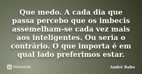 Que medo. A cada dia que passa percebo que os imbecis assemelham-se cada vez mais aos inteligentes. Ou seria o contrário. O que importa é em qual lado preferimo... Frase de Andre Babo.