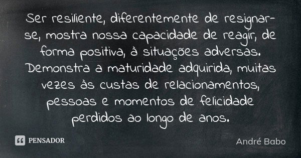 Ser resiliente, diferentemente de resignar-se, mostra nossa capacidade de reagir, de forma positiva, à situações adversas. Demonstra a maturidade adquirida, mui... Frase de Andre Babo.