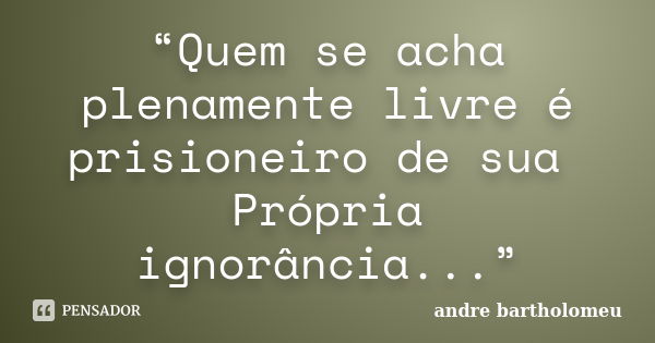 “Quem se acha plenamente livre é prisioneiro de sua Própria ignorância...”... Frase de Andre Bartholomeu.