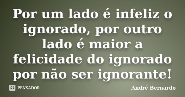 Por um lado é infeliz o ignorado, por outro lado é maior a felicidade do ignorado por não ser ignorante!... Frase de André Bernardo.