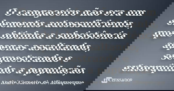 O cangaceiro não era um elemento autossuficiente, que obtinha a subsistência apenas assaltando, sequestrando e extorquindo a população.... Frase de André Carneiro de Albuquerque.