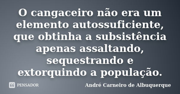 O cangaceiro não era um elemento autossuficiente, que obtinha a subsistência apenas assaltando, sequestrando e extorquindo a população.... Frase de André Carneiro de Albuquerque.