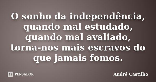 O sonho da independência, quando mal estudado, quando mal avaliado, torna-nos mais escravos do que jamais fomos.... Frase de André Castilho.