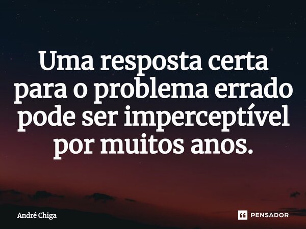⁠Uma resposta certa para o problema errado pode ser imperceptível por muitos anos.... Frase de andre chiga.
