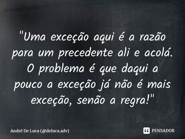 ⁠"Uma exceção aqui é a razão para um precedente ali e acolá. O problema é que daqui a pouco a exceção já não é mais exceção, senão a regra!"... Frase de André De Luca (deluca.adv).