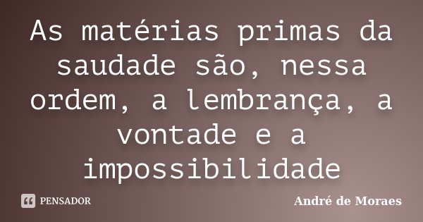 As matérias primas da saudade são, nessa ordem, a lembrança, a vontade e a impossibilidade... Frase de André de Moraes.