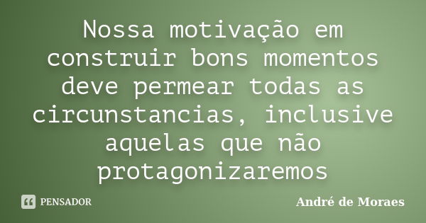 Nossa motivação em construir bons momentos deve permear todas as circunstancias, inclusive aquelas que não protagonizaremos... Frase de André de Moraes.