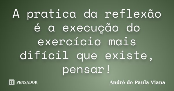 A pratica da reflexão é a execução do exercício mais difícil que existe, pensar!... Frase de André de Paula Viana.