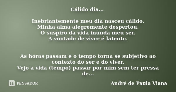 Cálido dia... Inebriantemente meu dia nasceu cálido. Minha alma alegremente despertou. O suspiro da vida inunda meu ser. A vontade de viver é latente. As horas ... Frase de André de Paula Viana.