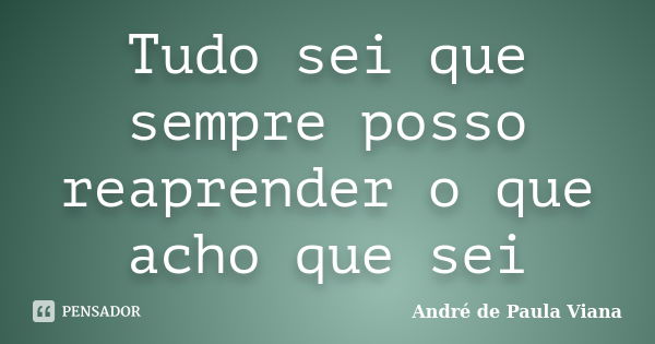 Tudo sei que sempre posso reaprender o que acho que sei... Frase de Andre de Paula Viana.