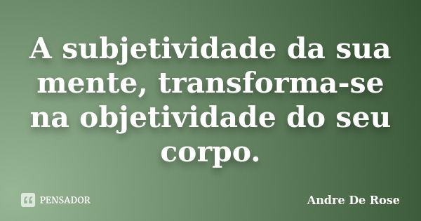 A subjetividade da sua mente, transforma-se na objetividade do seu corpo.... Frase de Andre De Rose.